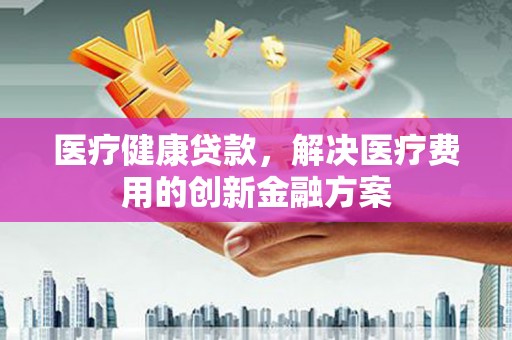 噶尔医疗健康贷款，解决医疗费用的创新金融方案